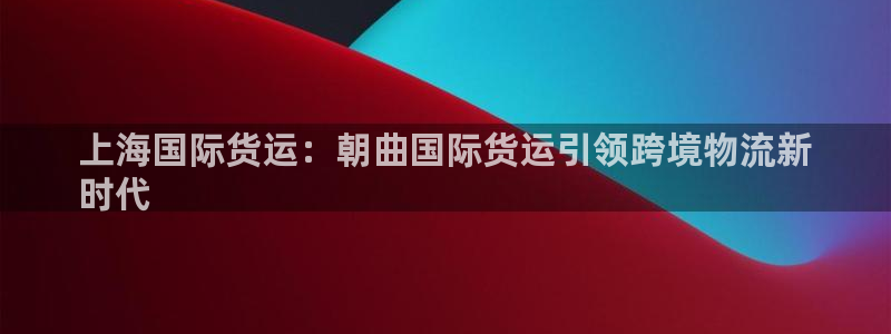 尊龙凯时人生就博：上海国际货运：朝曲国际货运引领跨境物流